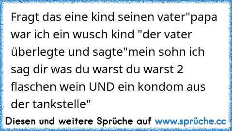 Fragt das eine kind seinen vater
"papa war ich ein wusch kind "
der vater überlegte und sagte
"mein sohn ich sag dir was du warst du warst 2 flaschen wein UND ein kondom aus der tankstelle"