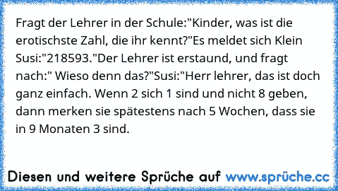 Fragt der Lehrer in der Schule:"Kinder, was ist die erotischste Zahl, die ihr kennt?"
Es meldet sich Klein Susi:"218593."
Der Lehrer ist erstaund, und fragt nach:" Wieso denn das?"
Susi:"Herr lehrer, das ist doch ganz einfach. Wenn 2 sich 1 sind und nicht 8 geben, dann merken sie spätestens nach 5 Wochen, dass sie in 9 Monaten 3 sind.