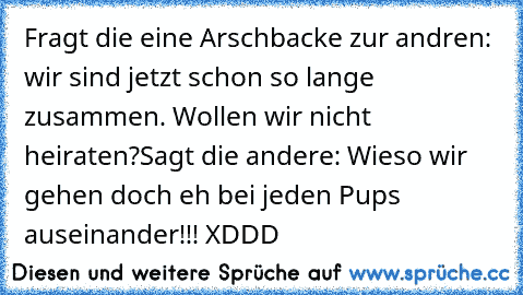 Fragt die eine Arschbacke zur andren: wir sind jetzt schon so lange zusammen. Wollen wir nicht heiraten?
Sagt die andere: Wieso wir gehen doch eh bei jeden Pups auseinander!!!
 XDDD