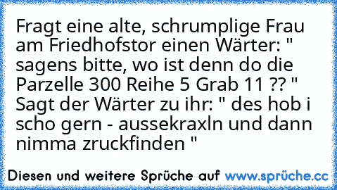 Fragt eine alte, schrumplige Frau am Friedhofstor einen Wärter: " sagens bitte, wo ist denn do die Parzelle 300 Reihe 5 Grab 11 ?? " Sagt der Wärter zu ihr: " des hob i scho gern - aussekraxln und dann nimma zruckfinden "