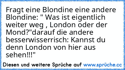 Fragt eine Blondine eine andere Blondine: " Was ist eigentlich weiter weg , London oder der Mond?"
darauf die andere besserwisserrisch: Kannst du denn London von hier aus sehen!!!"