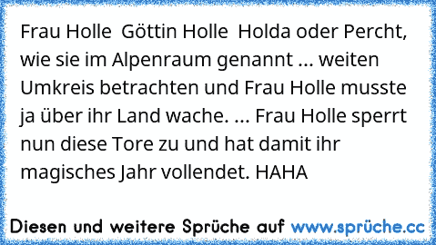 Frau Holle – Göttin Holle – Holda oder Percht, wie sie im Alpenraum genannt ... weiten Umkreis betrachten und Frau Holle musste ja über ihr Land wache. ... Frau Holle sperrt nun diese Tore zu und hat damit ihr magisches Jahr vollendet. HAHA