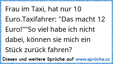 Frau im Taxi, hat nur 10 Euro.
Taxifahrer: "Das macht 12 Euro!"
"So viel habe ich nicht dabei, können sie mich ein Stück zurück fahren?