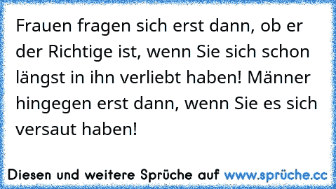 Frauen fragen sich erst dann, ob er der Richtige ist, wenn Sie sich schon längst in ihn verliebt haben! Männer hingegen erst dann, wenn Sie es sich versaut haben!