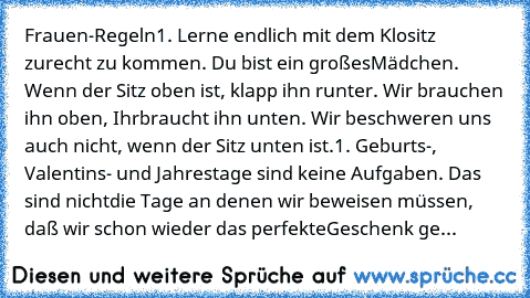 Frauen-Regeln
1. Lerne endlich mit dem Klositz zurecht zu kommen. Du bist ein großes
Mädchen. Wenn der Sitz oben ist, klapp ihn runter. Wir brauchen ihn oben, Ihr
braucht ihn unten. Wir beschweren uns auch nicht, wenn der Sitz unten ist.
1. Geburts-, Valentins- und Jahrestage sind keine Aufgaben. Das sind nicht
die Tage an denen wir beweisen müssen, daß wir schon wieder das perfekte
Geschenk gefun...