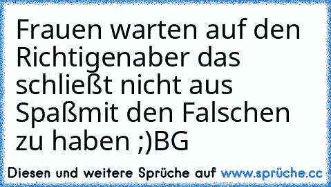 Frauen warten auf den Richtigen
aber das schließt nicht aus Spaß
mit den Falschen zu haben ;)
BG