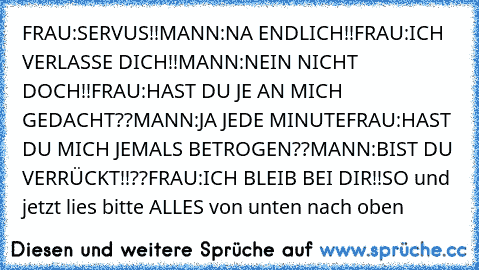 FRAU:SERVUS!!
MANN:NA ENDLICH!!
FRAU:ICH VERLASSE DICH!!
MANN:NEIN NICHT DOCH!!
FRAU:HAST DU JE AN MICH GEDACHT??
MANN:JA JEDE MINUTE
FRAU:HAST DU MICH JEMALS BETROGEN??
MANN:BIST DU VERRÜCKT!!??
FRAU:ICH BLEIB BEI DIR!!
SO und jetzt lies bitte ALLES von unten nach oben