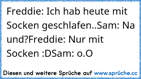 Freddie: Ich hab heute mit Socken geschlafen..
Sam: Na und?
Freddie: Nur mit Socken :D
Sam: o.O