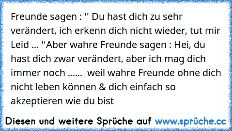 Freunde sagen : '' Du hast dich zu sehr verändert, ich erkenn dich nicht wieder, tut mir Leid ... ''
Aber wahre Freunde sagen : Hei, du hast dich zwar verändert, aber ich mag dich immer noch ...
...  weil wahre Freunde ohne dich nicht leben können & dich einfach so akzeptieren wie du bist ♥