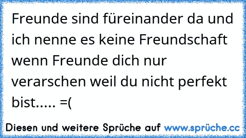 Freunde sind füreinander da und ich nenne es keine Freundschaft wenn Freunde dich nur verarschen weil du nicht perfekt bist..... =(