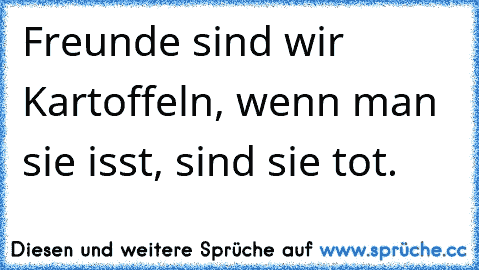 Freunde sind wir Kartoffeln, wenn man sie isst, sind sie tot. 