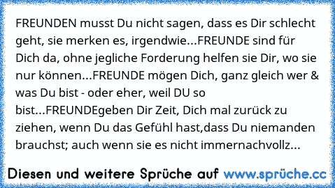 FREUNDEN musst Du nicht sagen, dass es Dir schlecht geht, sie merken es, irgendwie...
FREUNDE sind für Dich da, ohne jegliche Forderung helfen sie Dir, wo sie nur können...
FREUNDE mögen Dich, ganz gleich wer & was Du bist - oder eher, weil DU so bist...
FREUNDE
geben Dir Zeit, Dich mal zurück zu ziehen, wenn Du das Gefühl hast,
dass Du niemanden brauchst; auch wenn sie es nicht immer
nachvollz...