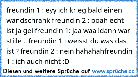 freundin 1 : eyy ich krieg bald einen wandschrank freundin 2 : boah echt ist ja geil
freundin 1: jaa waa !
dann war stille .. freundin 1 : weisst du was das ist ? freundin 2 : nein hahahah
freundin 1 : ich auch nicht :D