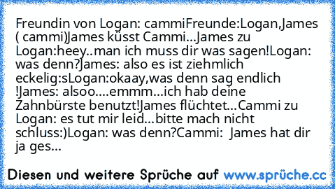 Freundin von Logan: cammi
Freunde:Logan,James ( cammi)
James küsst Cammi...
James zu Logan:heey..man ich muss dir was sagen!
Logan: was denn?
James: also es ist ziehmlich eckelig:s
Logan:okaay,was denn sag endlich !
James: alsoo....emmm...ich hab deine Zahnbürste benutzt!
James flüchtet...
Cammi zu Logan: es tut mir leid...bitte mach nicht schluss:)
Logan: was denn?
Cammi:  James hat dir ja ges...