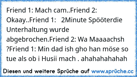 Friend 1: Mach cam..
Friend 2: Okaay..
Friend 1:   2Minute Spööter
die Unterhaltung wurde abgebrochen.
Friend 2: Wa Maaaachsh ?
Friend 1: Min dad ish gho han möse so tue als ob i Husii mach . ahahahahahah