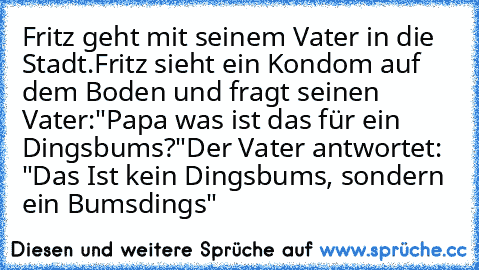 Fritz geht mit seinem Vater in die Stadt.
Fritz sieht ein Kondom auf dem Boden und fragt seinen Vater:
"Papa was ist das für ein Dingsbums?"
Der Vater antwortet: "Das Ist kein Dingsbums, sondern ein Bumsdings"