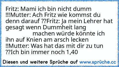 Fritz: Mami ich bin nicht dumm !!!
Mutter: Ach Fritz wie kommst du denn darauf ??
Fritz: Ja mein Lehrer hat gesagt wenn Dummheit lang                                    machen würde könnte ich ihn auf Knien am arsch lecken !!
Mutter: Was hat das mit dir zu tun ??
Ich bin immer noch 1,40