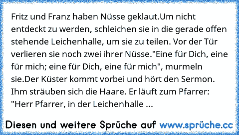 Fritz und Franz haben Nüsse geklaut.
Um nicht entdeckt zu werden, schleichen sie in die gerade offen stehende Leichenhalle, um sie zu teilen. Vor der Tür verlieren sie noch zwei ihrer Nüsse.
"Eine für Dich, eine für mich; eine für Dich, eine für mich", murmeln sie.
Der Küster kommt vorbei und hört den Sermon. Ihm sträuben sich die Haare. Er läuft zum Pfarrer: "Herr Pfarrer, in der Leichenhalle spu...