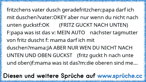 fritzchens vater dusch gerade
fritzchen:papa darf ich mit duschen?
vater:OKEY aber nur wenn du nicht nach unten guckst
f:OK
        (FRITZ GUCKT NACH UNTEN)
  F:papa was ist das
 v: MEIN AUTO
    nächster tag
mutter von fritz duscht 
f: mama darf ich mit duschen?
mama:JA ABER NUR WEN DU NICHT NACH UNTEN UND OBEN GUCKST
    (fritz guckt h nach unte und oben)
f:mama was ist das?
m:die oberen sind...