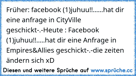 Früher: facebook (1)
juhuu!!
......hat dir eine anfrage in CityVille geschickt
-.-
Heute : Facebook (1)
juhuu!!
.....hat dir eine Anfrage in Empires&Allies geschickt
-.-
die zeiten ändern sich xD