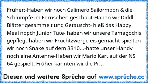 Früher:
-Haben wir noch Calimero,
Sailormoon & die Schlümpfe im Fernsehen geschaut
-Haben wir Diddl Blätter gesammelt und Getauscht
- hieß das Happy Meal nopch Junior Tüte
- haben wir unsere Tamagochis gepflegt
-haben wir Fruchtzwerge eis gemacht
-spielten wir noch Snake auf dem 3310...
-hatte unser Handy noch eine Antenne
-Haben wir Mario Kart auf der NS 64 gespielt. 
Früher kannten wir die Pr...