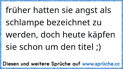 früher hatten sie angst als schlampe bezeichnet zu werden, doch heute käpfen sie schon um den titel ;)