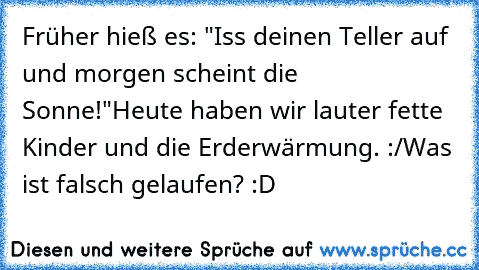 Früher hieß es: "Iss deinen Teller auf und morgen scheint die Sonne!"
Heute haben wir lauter fette Kinder und die Erderwärmung. :/
Was ist falsch gelaufen? :D