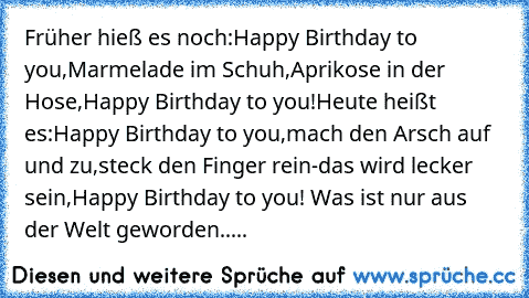 Früher hieß es noch:
Happy Birthday to you,
Marmelade im Schuh,
Aprikose in der Hose,
Happy Birthday to you!
Heute heißt es:
Happy Birthday to you,
mach den Arsch auf und zu,
steck den Finger rein-das wird lecker sein,
Happy Birthday to you! 
Was ist nur aus der Welt geworden.....