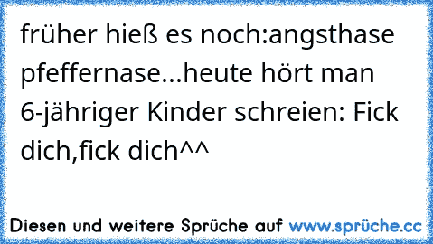 früher hieß es noch:angsthase pfeffernase...heute hört man 6-jähriger Kinder schreien: Fick dich,fick dich^^