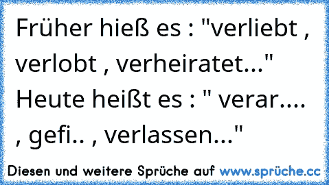 Früher hieß es : "verliebt , verlobt , verheiratet..." Heute heißt es : " verar.... , gefi.. , verlassen..."