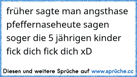 früher sagte man angsthase pfeffernase
heute sagen soger die 5 jährigen kinder fick dich fick dich xD