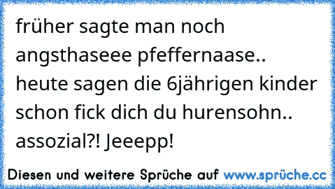 früher sagte man noch angsthaseee pfeffernaase.. heute sagen die 6jährigen kinder schon fick dich du hurensohn.. assozial?! Jeeepp!