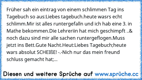 Früher sah ein eintrag von einem schlimmen Tag ins Tagebuch so aus:
Liebes tagebuch.
heute wasrs echt schlimm.
Mir ist alles runtergefalln und ich hab eine 3. in Mathe bekommen.
Die Lehreriin hat mich geschimpft ..
& noch dazu sind mir alle sachen runtergeflogen.
Muss jetzt ins Bett.
Gute Nacht.
Heut:
Liebes Tagebuch;
heute wars absolut SCHEIßE! -.-
Nich nur das mein freund schluss gemacht hat;...