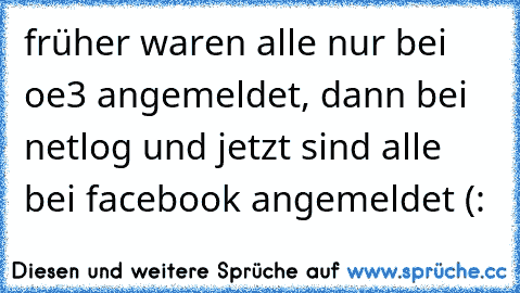 früher waren alle nur bei oe3 angemeldet, dann bei netlog und jetzt sind alle bei facebook angemeldet (: