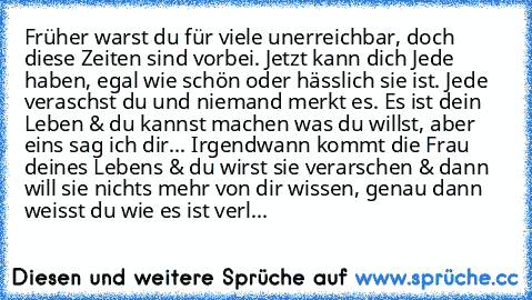 Früher warst du für viele unerreichbar, doch diese Zeiten sind vorbei. Jetzt kann dich Jede haben, egal wie schön oder hässlich sie ist. Jede veraschst du und niemand merkt es. Es ist dein Leben & du kannst machen was du willst, aber eins sag ich dir... Irgendwann kommt die Frau deines Lebens & du wirst sie verarschen & dann will sie nichts mehr von dir wissen, genau dann weisst du wie es ist v...