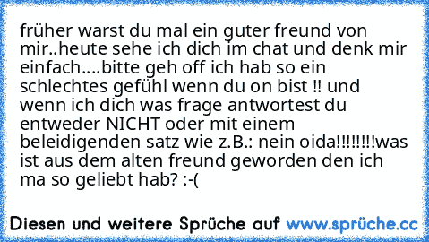 früher warst du mal ein guter freund von mir..heute sehe ich dich im chat und denk mir einfach....bitte geh off ich hab so ein schlechtes gefühl wenn du on bist !! und wenn ich dich was frage antwortest du entweder NICHT oder mit einem beleidigenden satz wie z.B.: nein oida!!!!!!!!
was ist aus dem alten freund geworden den ich ma so geliebt hab? :-(