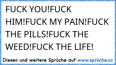 FUCK YOU!
FUCK HIM!
FUCK MY PAIN!
FUCK THE PILLS!
FUCK THE WEED!
FUCK THE LIFE!