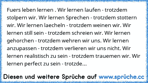 Fuers leben lernen . Wir lernen laufen - trotzdem stolpern wir. Wir lernen Sprechen - trotzdem stottern wir. Wir lernen laecheln - trotzdem weinen wir. Wir lernen still sein - trotzdem schreien wir. Wir lernen gehorchen - trotzdem wehren wir uns. Wir lernen anzupassen - trotzdem verlieren wir uns nicht. Wir lernen realistisch zu sein - trotzdem trauemen wir. Wir lernen perfect zu sein - trotzde...