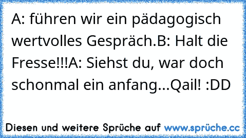 A: führen wir ein pädagogisch wertvolles Gespräch.
B: Halt die Fresse!!!
A: Siehst du, war doch schonmal ein anfang...
Qail! :DD