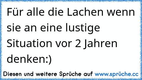 Für alle die Lachen wenn sie an eine lustige Situation vor 2 Jahren denken:)