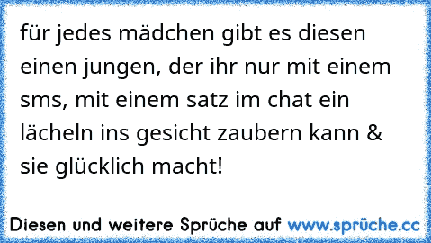 für jedes mädchen gibt es diesen einen jungen, der ihr nur mit einem sms, mit einem satz im chat ein lächeln ins gesicht zaubern kann & sie glücklich macht! ♥