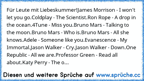 Für Leute mit Liebeskummer!
James Morrison - I won't let you go.
Coldplay - The Scientist.
Ron Rope - A drop in the ocean.
4Tune - Miss you.
Bruno Mars - Talking to the moon.
Bruno Mars - Who is.
Bruno Mars - All she knows.
Adele - Someone like you.
Evanescence - My Immortal.
Jason Walker - Cry.
Jason Walker - Down.
One Republic - All we are.
Professor Green - Read all about.
Katy Perry - The o...