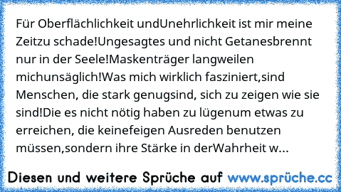 Für Oberflächlichkeit und
Unehrlichkeit ist mir meine Zeit
zu schade!
Ungesagtes und nicht Getanes
brennt nur in der Seele!
Maskenträger langweilen mich
unsäglich!
Was mich wirklich fasziniert,
sind Menschen, die stark genug
sind, sich zu zeigen wie sie sind!
Die es nicht nötig haben zu lügen
um etwas zu erreichen, die keine
feigen Ausreden benutzen müssen,
sondern ihre Stärke in der
Wahrheit w...