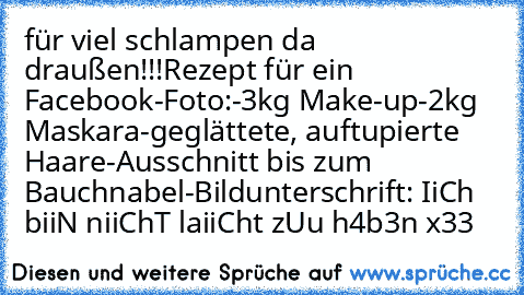 für viel schlampen da draußen!!!
Rezept für ein Facebook-Foto:
-3kg Make-up
-2kg Maskara
-geglättete, auftupierte Haare
-Ausschnitt bis zum Bauchnabel
-Bildunterschrift: IiCh biiN niiChT laiiCht zUu h4b3n x33