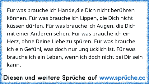 Für was brauche ich Hände,die Dich nicht berühren können. Für was brauche ich Lippen, die Dich nicht küssen dürfen. Für was brauche ich Augen, die Dich mit einer Anderen sehen. Für was brauche ich ein Herz, ohne Deine Liebe zu spüren. Für was brauche ich ein Gefühl, was doch nur unglücklich ist. Für was brauche ich ein Leben, wenn ich doch nicht bei Dir sein kann.