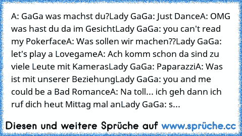 A: GaGa was machst du?
Lady GaGa: Just Dance
A: OMG was hast du da im Gesicht
Lady GaGa: you can't read my Pokerface
A: Was sollen wir machen??
Lady GaGa: let's play a Lovegame
A: Ach komm schon da sind zu viele Leute mit Kameras
Lady GaGa: Paparazzi
A: Was ist mit unserer Beziehung
Lady GaGa: you and me could be a Bad Romance
A: Na toll... ich geh dann ich ruf dich heut Mittag mal an
Lady GaGa...