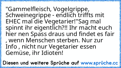 "Gammelfleisch, Vogelgrippe, Schweinegrippe - endlich triffts mit EHEC mal die Vegetarier!	"
Sag mal spinnt ihr eigentlich?!! Ihr macht euch hier nen Spass draus und findet es fair , wenn Menschen sterben. Nur zur Info , nicht nur Vegetarier essen Gemüse, ihr Idioten!