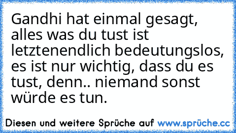 Gandhi hat einmal gesagt, alles was du tust ist letztenendlich bedeutungslos, es ist nur wichtig, dass du es tust, denn.. niemand sonst würde es tun.♥