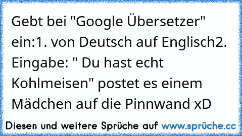 Gebt bei "Google Übersetzer" ein:
1. von Deutsch auf Englisch
2. Eingabe: " Du hast echt Kohlmeisen" 
postet es einem Mädchen auf die Pinnwand xD