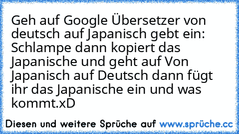Geh auf Google Übersetzer von deutsch auf Japanisch gebt ein: Schlampe dann kopiert das Japanische und geht auf Von Japanisch auf Deutsch dann fügt ihr das Japanische ein und was kommt.
xD